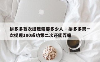 拼多多首次提现需要多少人 - 拼多多第一次提现100成功第二次还能弄嘛