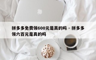 拼多多免费领600元是真的吗 - 拼多多领六百元是真的吗