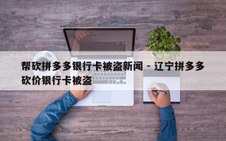 帮砍拼多多银行卡被盗新闻 - 辽宁拼多多砍价银行卡被盗