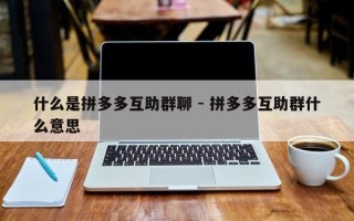 什么是拼多多互助群聊 - 拼多多互助群什么意思