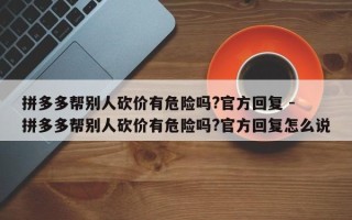拼多多帮别人砍价有危险吗?官方回复 - 拼多多帮别人砍价有危险吗?官方回复怎么说