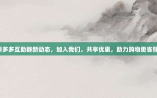 拼多多互助群新动态，加入我们，共享优惠，助力购物更省钱！