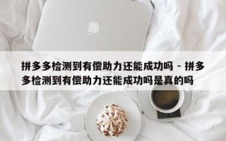 拼多多检测到有偿助力还能成功吗 - 拼多多检测到有偿助力还能成功吗是真的吗