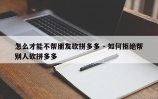 怎么才能不帮朋友砍拼多多 - 如何拒绝帮别人砍拼多多