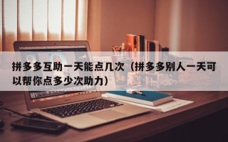 拼多多互助一天能点几次（拼多多别人一天可以帮你点多少次助力）