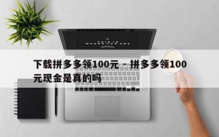 下载拼多多领100元 - 拼多多领100元现金是真的吗