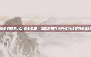 微信扫码助力功能全解析，如何利用它提升你的社交互动体验