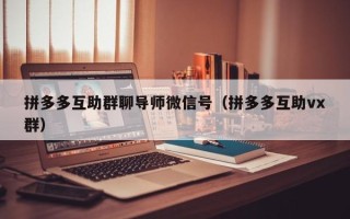 拼多多互助群聊导师微信号（拼多多互助vx群）