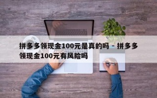 拼多多领现金100元是真的吗 - 拼多多领现金100元有风险吗