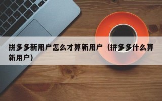 拼多多新用户怎么才算新用户（拼多多什么算新用户）