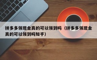 拼多多领现金真的可以领到吗（拼多多领现金真的可以领到吗知乎）