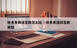 拼多多微信互助怎么玩 - 拼多多活动互助微信