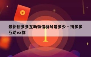 最新拼多多互助微信群号是多少 - 拼多多互助vx群