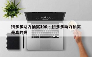 拼多多助力抽奖100 - 拼多多助力抽奖是真的吗