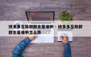 拼多多互助群群主是谁啊 - 拼多多互助群群主是谁啊怎么弄