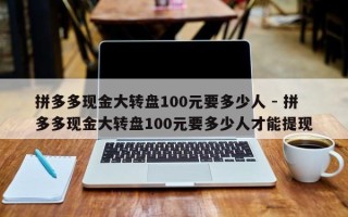 拼多多现金大转盘100元要多少人 - 拼多多现金大转盘100元要多少人才能提现