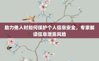 助力他人时如何保护个人信息安全，专家解读信息泄露风险