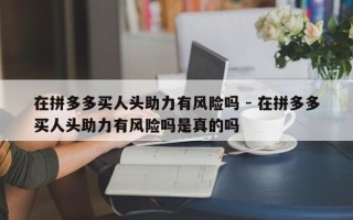 在拼多多买人头助力有风险吗 - 在拼多多买人头助力有风险吗是真的吗
