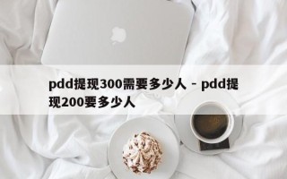 pdd提现300需要多少人 - pdd提现200要多少人