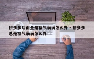 拼多多后面全是福气满满怎么办 - 拼多多总是福气满满怎么办
