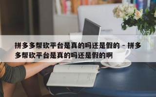 拼多多帮砍平台是真的吗还是假的 - 拼多多帮砍平台是真的吗还是假的啊