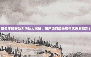 拼多多最新助力活动大揭秘，用户如何轻松获得优惠与福利？