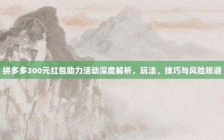 拼多多300元红包助力活动深度解析，玩法、技巧与风险规避