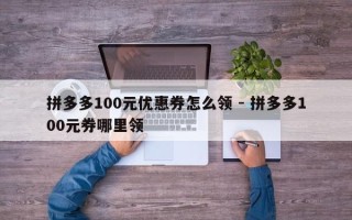 拼多多100元优惠券怎么领 - 拼多多100元券哪里领