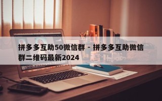 拼多多互助50微信群 - 拼多多互助微信群二维码最新2024