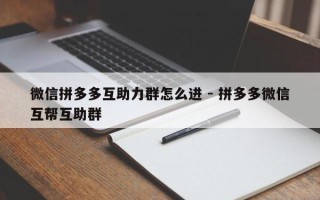 微信拼多多互助力群怎么进 - 拼多多微信互帮互助群