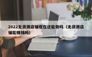 2022无货源店铺现在还能做吗（无货源店铺能赚钱吗）