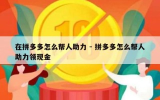 在拼多多怎么帮人助力 - 拼多多怎么帮人助力领现金