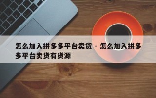怎么加入拼多多平台卖货 - 怎么加入拼多多平台卖货有货源