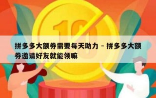 拼多多大额券需要每天助力 - 拼多多大额券邀请好友就能领嘛