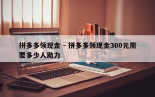 拼多多领现金 - 拼多多领现金300元需要多少人助力