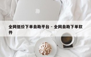 全网低价下单自助平台 - 全网自助下单软件