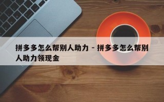 拼多多怎么帮别人助力 - 拼多多怎么帮别人助力领现金