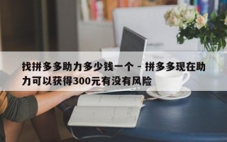 找拼多多助力多少钱一个 - 拼多多现在助力可以获得300元有没有风险