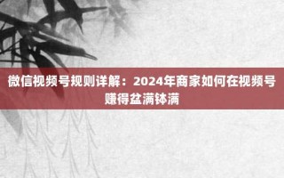 微信视频号规则详解：2024年商家如何在视频号赚得盆满钵满
