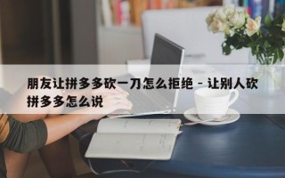朋友让拼多多砍一刀怎么拒绝 - 让别人砍拼多多怎么说