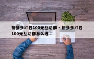 拼多多红包100元互助群 - 拼多多红包100元互助群怎么进