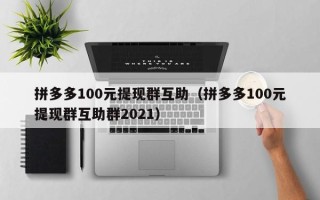 拼多多100元提现群互助（拼多多100元提现群互助群2021）