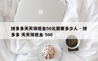 拼多多天天领现金50元需要多少人 - 拼多多 天天领现金 500