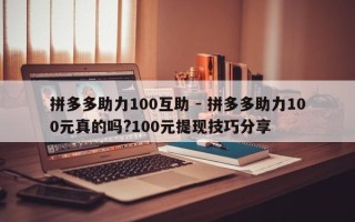 拼多多助力100互助 - 拼多多助力100元真的吗?100元提现技巧分享