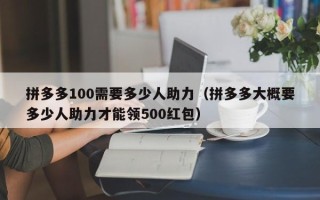 拼多多100需要多少人助力（拼多多大概要多少人助力才能领500红包）