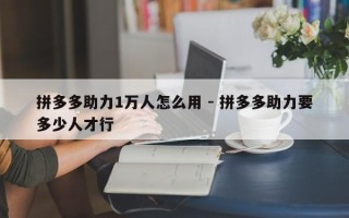 拼多多助力1万人怎么用 - 拼多多助力要多少人才行