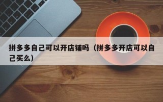 拼多多自己可以开店铺吗（拼多多开店可以自己买么）