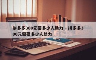 拼多多300元要多少人助力 - 拼多多300元需要多少人助力