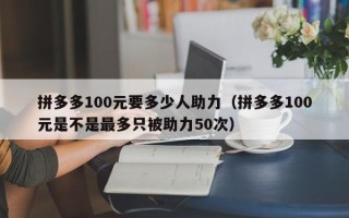 拼多多100元要多少人助力（拼多多100元是不是最多只被助力50次）