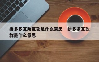 拼多多互助互砍是什么意思 - 拼多多互砍群是什么意思